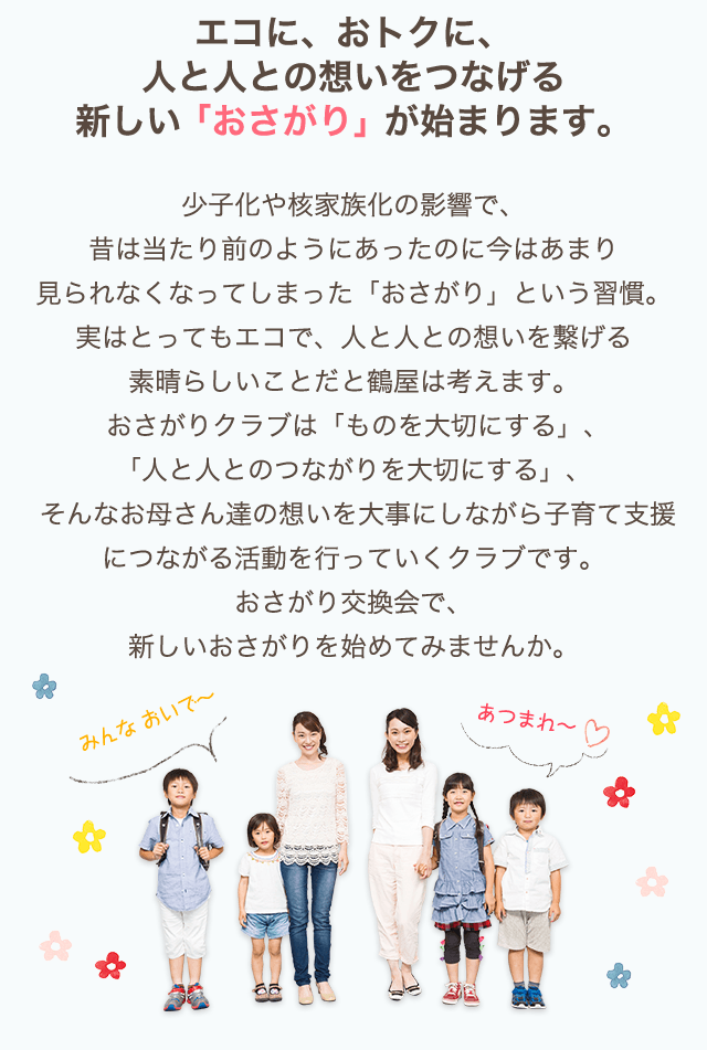 エコに、おトクに、人と人との想いをつなげる新しい「おさがり」が始まります。少子化や核家族化の影響で、昔は当たり前のようにあったのに今はあまり見られなくなってしまった「おさがり」という習慣。実はとってもエコで、人と人との想いを繋げる素晴らしいことだと鶴屋は考えます。おさがりクラブは「ものを大切にする」、「人と人とのつながりを大切にする」、そんなお母さん達の想いを大事にしながら子育て支援につながる活動を行っていくクラブです。おさがり交換会で、新しいおさがりを始めてみませんか。